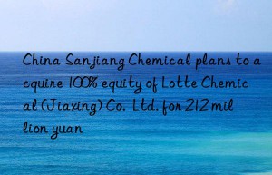 China Sanjiang Chemical plans to acquire 100% equity of Lotte Chemical (Jiaxing) Co.  Ltd. for 212 million yuan