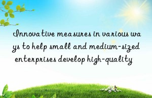 Innovative measures in various ways to help small and medium-sized enterprises develop high-quality