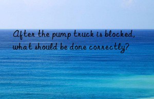 After the pump truck is blocked, what should be done correctly?