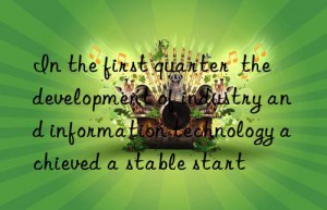 In the first quarter  the development of industry and information technology achieved a stable start