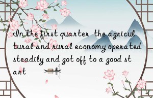 In the first quarter  the agricultural and rural economy operated steadily and got off to a good start