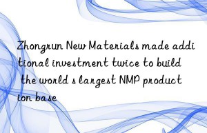 Zhongrun New Materials made additional investment twice to build the world s largest NMP production base