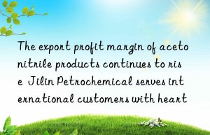 The export profit margin of acetonitrile products continues to rise  Jilin Petrochemical serves international customers with heart