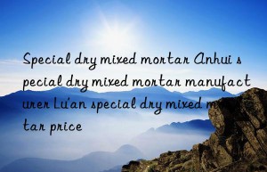 Special dry mixed mortar Anhui special dry mixed mortar manufacturer Lu’an special dry mixed mortar price