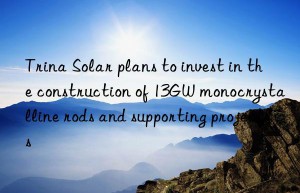 Trina Solar plans to invest in the construction of 13GW monocrystalline rods and supporting projects