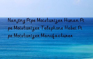 Nanjing Pipe Moisturizer Hunan Pipe Moisturizer Telephone Hebei Pipe Moisturizer Manufacturer