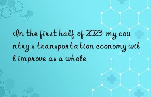 In the first half of 2023  my country s transportation economy will improve as a whole