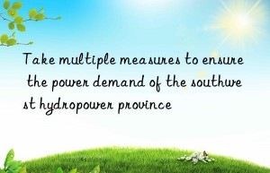 Take multiple measures to ensure the power demand of the southwest hydropower province