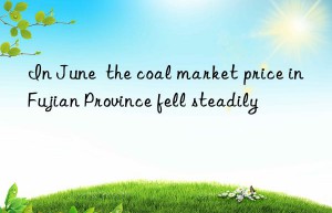 In June  the coal market price in Fujian Province fell steadily