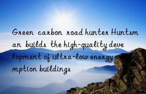 Green  carbon  road hunter Huntsman  builds  the high-quality development of ultra-low energy consumption buildings