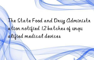 The State Food and Drug Administration notified 12 batches of unqualified medical devices