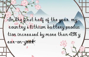 In the first half of the year  my country s lithium battery production increased by more than 43% year-on-year