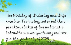 The Ministry of Industry and Information Technology released the operation status of the national photovoltaic manufacturing industry in the first half of 2023