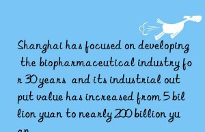 Shanghai has focused on developing the biopharmaceutical industry for 30 years  and its industrial output value has increased from 5 billion yuan to nearly 200 billion yuan.