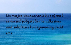 Six major characteristics of water-based polyurethane adhesives and solutions to degumming problems