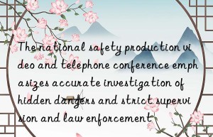 The national safety production video and telephone conference emphasizes accurate investigation of hidden dangers and strict supervision and law enforcement