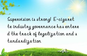 Supervision is strong!  E-cigarette industry governance has entered the track of legalization and standardization