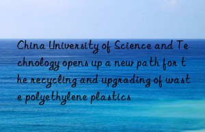 China University of Science and Technology opens up a new path for the recycling and upgrading of waste polyethylene plastics