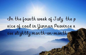 In the fourth week of July  the price of coal in Yunnan Province rose slightly month-on-month