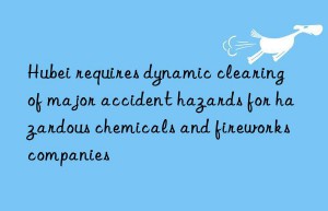 Hubei requires dynamic clearing of major accident hazards for hazardous chemicals and fireworks companies