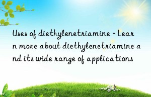 Uses of diethylenetriamine – Learn more about diethylenetriamine and its wide range of applications