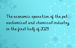 The economic operation of the petrochemical and chemical industry in the first half of 2023