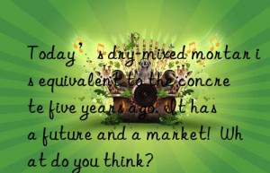 Today’s dry-mixed mortar is equivalent to the concrete five years ago. It has a future and a market!  What do you think?