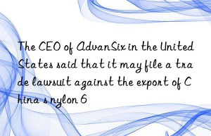 The CEO of AdvanSix in the United States said that it may file a trade lawsuit against the export of China s nylon 6