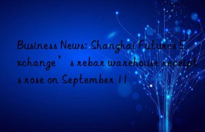 Business News: Shanghai Futures Exchange’s rebar warehouse receipts rose on September 11