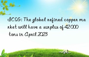 ICSG: The global refined copper market will have a surplus of 42 000 tons in April 2023