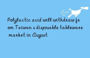 Polylactic acid will withdraw from Taiwan s disposable tableware market in August