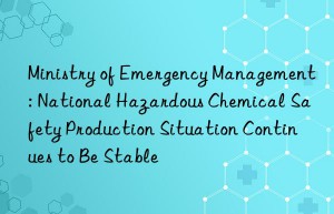 Ministry of Emergency Management: National Hazardous Chemical Safety Production Situation Continues to Be Stable