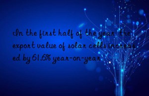 In the first half of the year  the export value of solar cells increased by 61.6% year-on-year