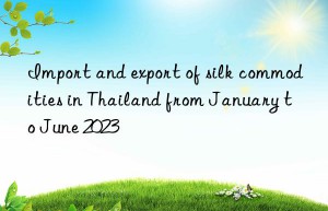 Import and export of silk commodities in Thailand from January to June 2023