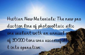 Huitian New Materials: The new production line of photovoltaic silicone sealant with an annual output of 30 000 tons was successfully put into operation