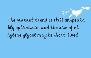 The market trend is still unspeakably optimistic  and the rise of ethylene glycol may be short-lived