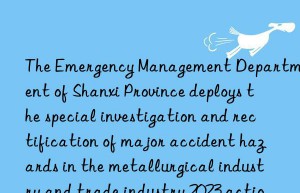 The Emergency Management Department of Shanxi Province deploys the special investigation and rectification of major accident hazards in the metallurgical industry and trade industry 2023 action