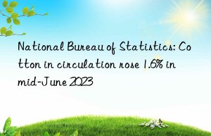 National Bureau of Statistics: Cotton in circulation rose 1.6% in mid-June 2023