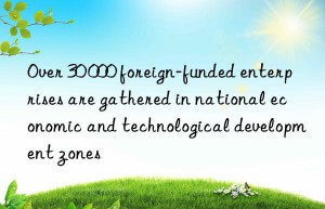 Over 30 000 foreign-funded enterprises are gathered in national economic and technological development zones