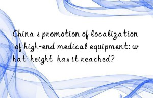 China s promotion of localization of high-end medical equipment: what  height  has it reached?