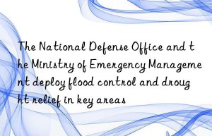 The National Defense Office and the Ministry of Emergency Management deploy flood control and drought relief in key areas