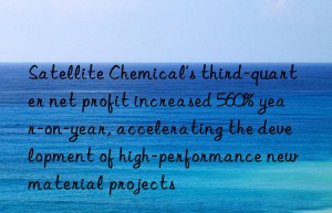 Satellite Chemical’s third-quarter net profit increased 560% year-on-year, accelerating the development of high-performance new material projects