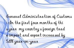 General Administration of Customs: In the first four months of this year  my country s foreign trade import and export increased by 5.8% year-on-year