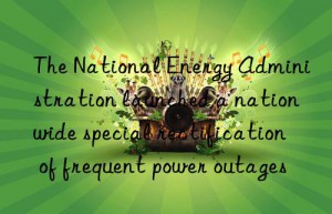 The National Energy Administration launched a nationwide special rectification of frequent power outages