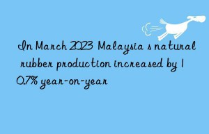 In March 2023  Malaysia s natural rubber production increased by 10.7% year-on-year