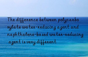 The difference between polycarboxylate water-reducing agent and naphthalene-based water-reducing agent is very different