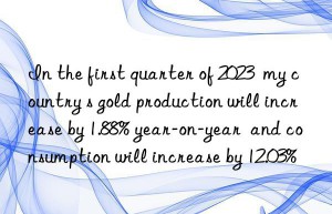 In the first quarter of 2023  my country s gold production will increase by 1.88% year-on-year  and consumption will increase by 12.03%