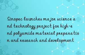 Sinopec launches major science and technology project for high-end polyamide material preparation and research and development