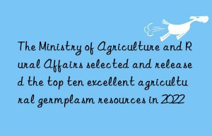 The Ministry of Agriculture and Rural Affairs selected and released the top ten excellent agricultural germplasm resources in 2022