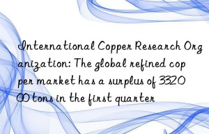 International Copper Research Organization: The global refined copper market has a surplus of 332 000 tons in the first quarter